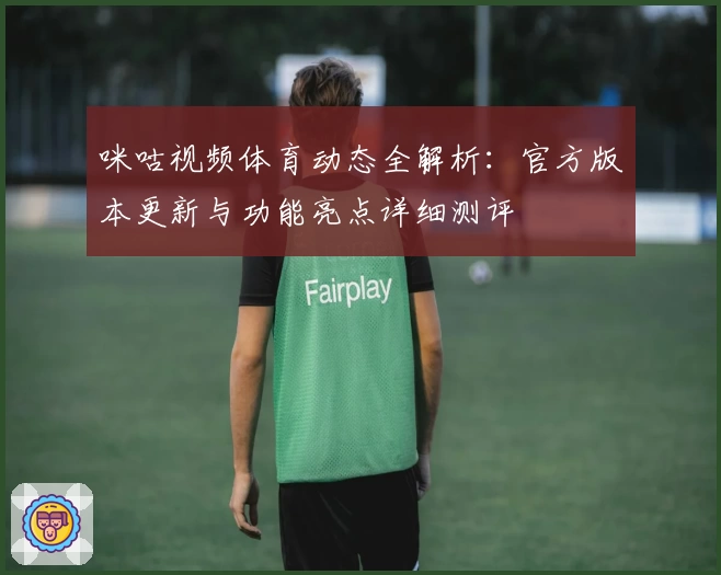 咪咕视频体育动态全解析：官方版本更新与功能亮点详细测评
