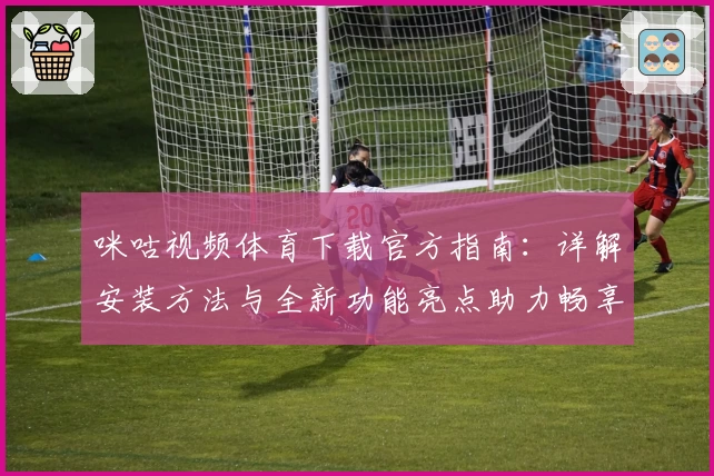 咪咕视频体育下载官方指南：详解安装方法与全新功能亮点助力畅享精彩赛事