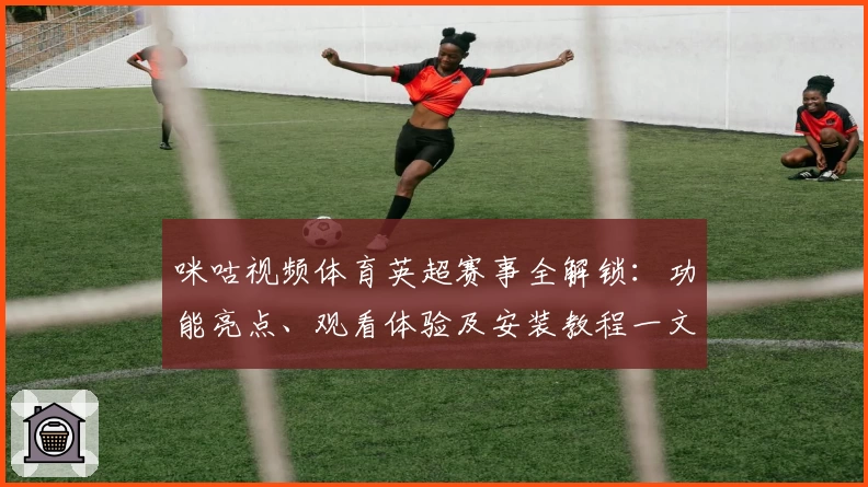 咪咕视频体育英超赛事全解锁：功能亮点、观看体验及安装教程一文搞定