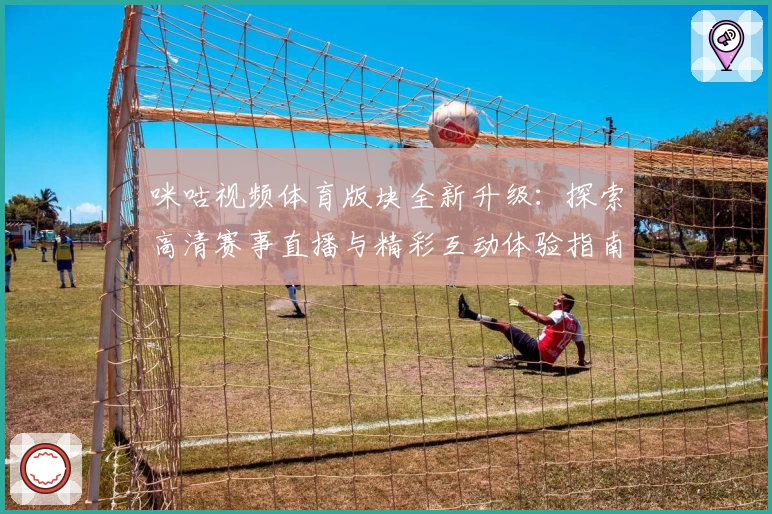 咪咕视频体育版块全新升级：探索高清赛事直播与精彩互动体验指南