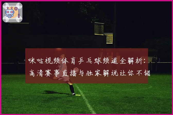 咪咕视频体育乒乓球频道全解析：高清赛事直播与独家解说让你不错过每一场精彩对决
