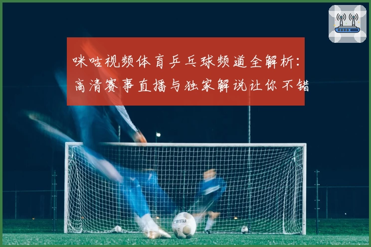 咪咕视频体育乒乓球频道全解析：高清赛事直播与独家解说让你不错过每一场精彩对决