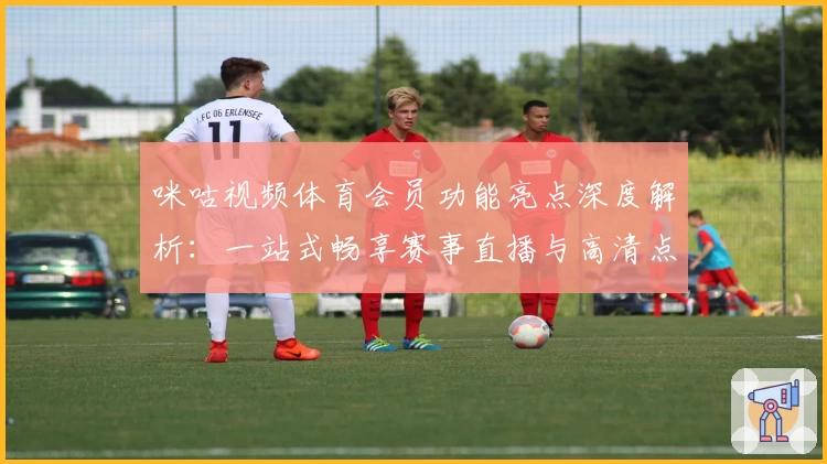 咪咕视频体育会员功能亮点深度解析：一站式畅享赛事直播与高清点播体验