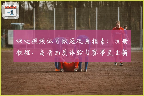 咪咕视频体育欧冠观看指南：注册教程、高清画质体验与赛事直击解析