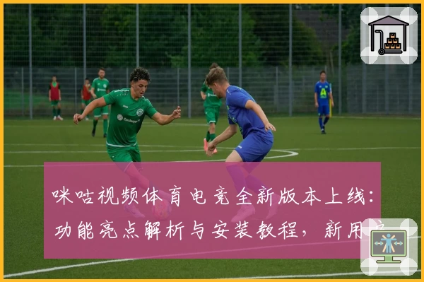 咪咕视频体育电竞全新版本上线：功能亮点解析与安装教程，新用户快速上手指南