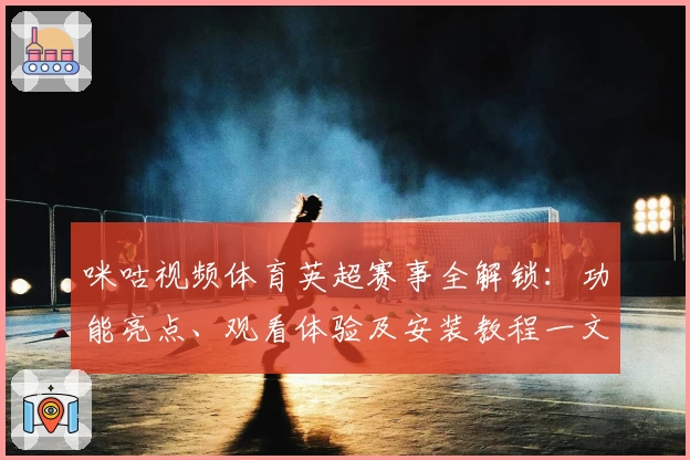 咪咕视频体育英超赛事全解锁：功能亮点、观看体验及安装教程一文搞定