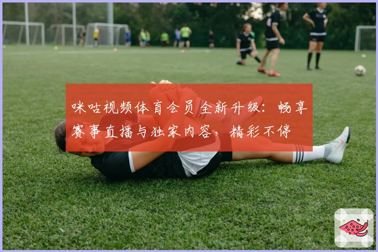咪咕视频体育会员全新升级：畅享赛事直播与独家内容，精彩不停
