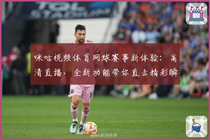 咪咕视频体育网球赛事新体验：高清直播，全新功能带你直击精彩瞬间