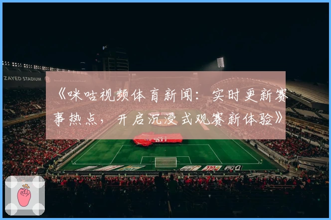 《咪咕视频体育新闻：实时更新赛事热点，开启沉浸式观赛新体验》